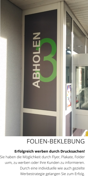 FOLIEN-BEKLEBUNG Erfolgreich werben durch Drucksachen!  Sie haben die Möglichkeit durch Flyer, Plakate, Folder uvm, zu werben oder Ihre Kunden zu informieren. Durch eine individuelle wie auch gezielte Werbestrategie gelangen Sie zum Erfolg.